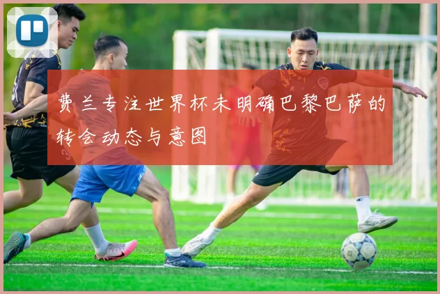 费兰专注世界杯未明确巴黎巴萨的转会动态与意图