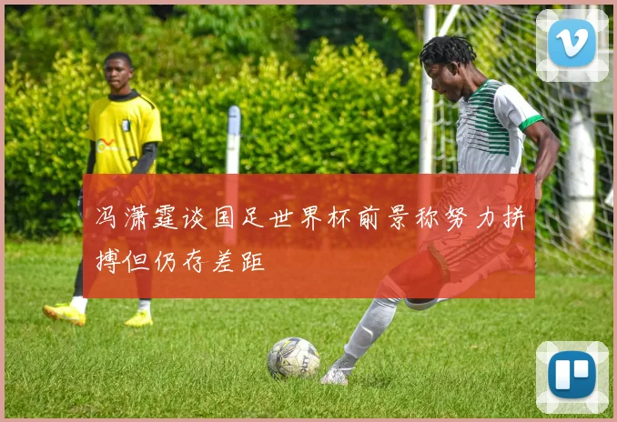 冯潇霆谈国足世界杯前景称努力拼搏但仍存差距