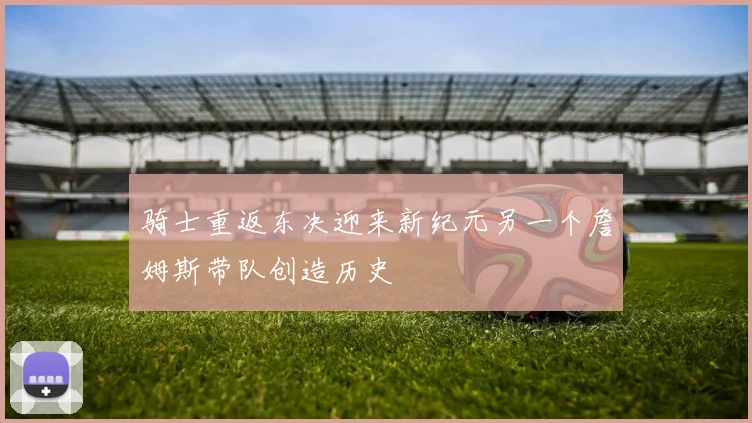 骑士重返东决迎来新纪元另一个詹姆斯带队创造历史