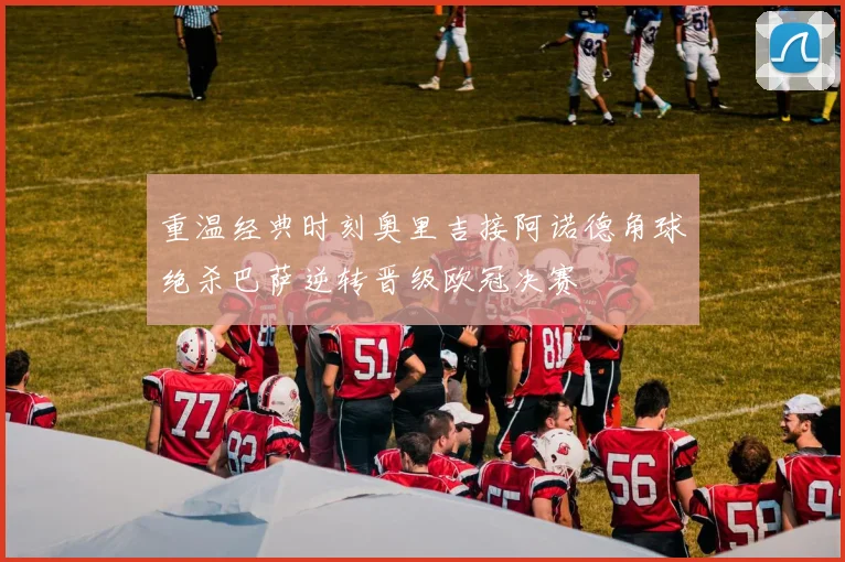 重温经典时刻奥里吉接阿诺德角球绝杀巴萨逆转晋级欧冠决赛