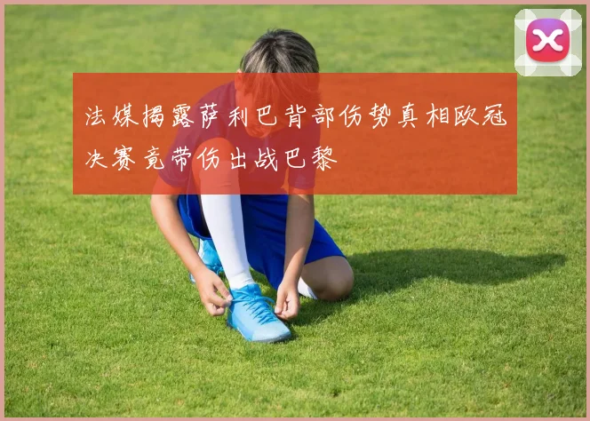 法媒揭露萨利巴背部伤势真相欧冠决赛竟带伤出战巴黎