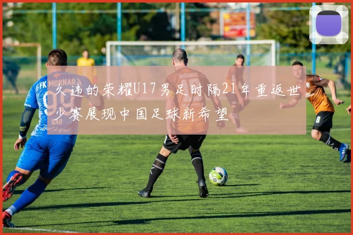 久违的荣耀U17男足时隔21年重返世少赛展现中国足球新希望