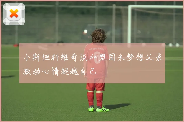 小斯坦科维奇谈加盟国米梦想父亲激动心情超越自己