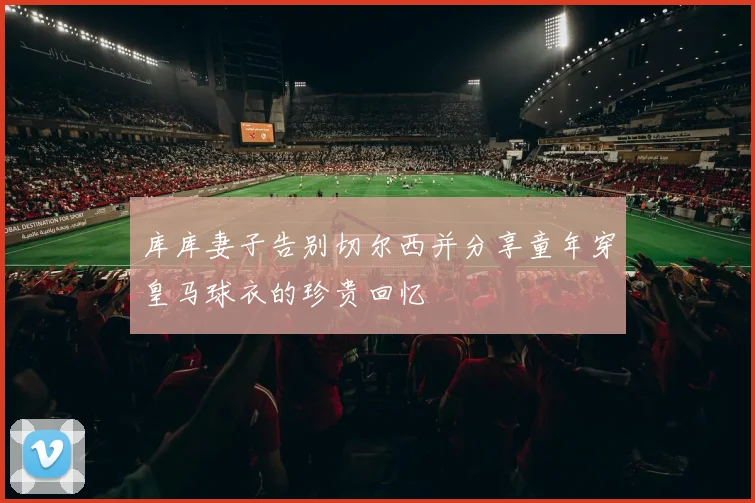 库库妻子告别切尔西并分享童年穿皇马球衣的珍贵回忆