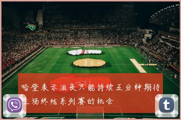 哈登表示沮丧只能持续五分钟期待主场终结系列赛的机会