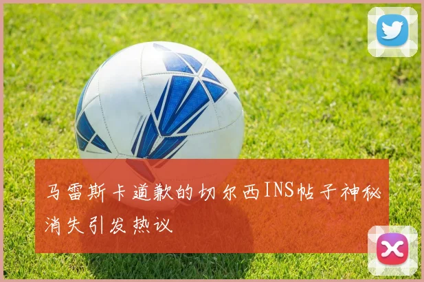 马雷斯卡道歉的切尔西INS帖子神秘消失引发热议