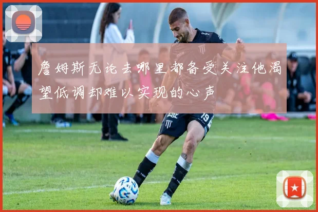 詹姆斯无论去哪里都备受关注他渴望低调却难以实现的心声