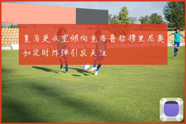 皇马更衣室倾向克洛普称穆里尼奥如定时炸弹引发关注