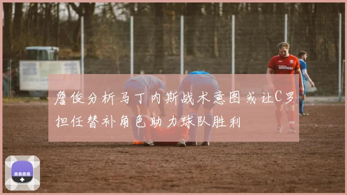 詹俊分析马丁内斯战术意图或让C罗担任替补角色助力球队胜利