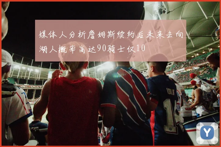 媒体人分析詹姆斯续约后未来去向湖人概率高达90骑士仅10
