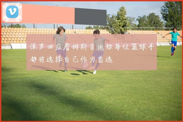 保罗回应詹姆斯言论称每位篮球手都将选择自己作为首选