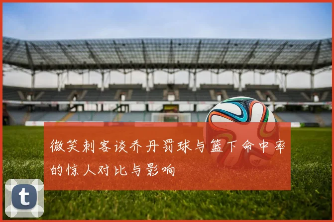 微笑刺客谈乔丹罚球与篮下命中率的惊人对比与影响