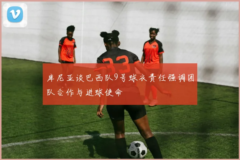 库尼亚谈巴西队9号球衣责任强调团队合作与进球使命