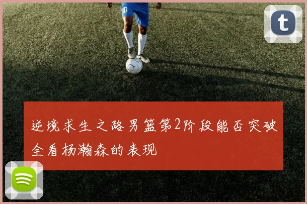 逆境求生之路男篮第2阶段能否突破全看杨瀚森的表现