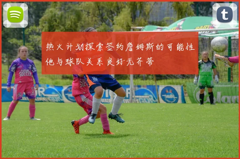 热火计划探索签约詹姆斯的可能性他与球队关系良好无芥蒂