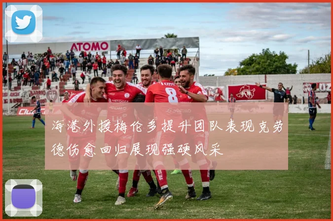 海港外援梅伦多提升团队表现克劳德伤愈回归展现强硬风采