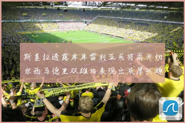斯基拉透露库库雷利亚或将离开切尔西马德里双雄均表现出浓厚兴趣