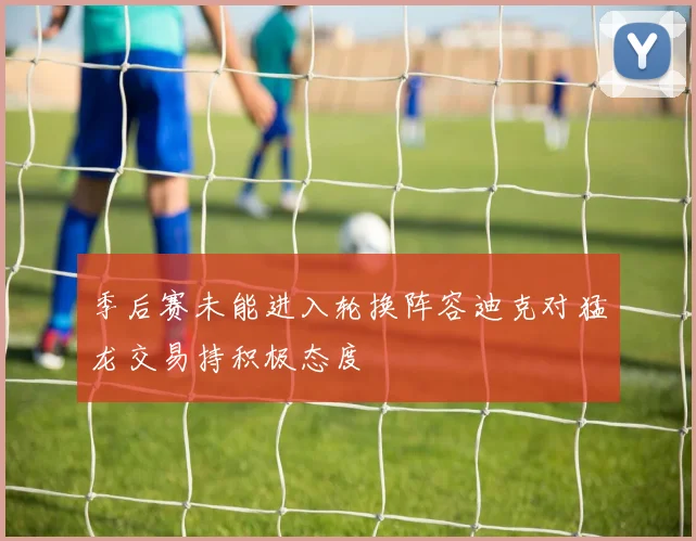 季后赛未能进入轮换阵容迪克对猛龙交易持积极态度