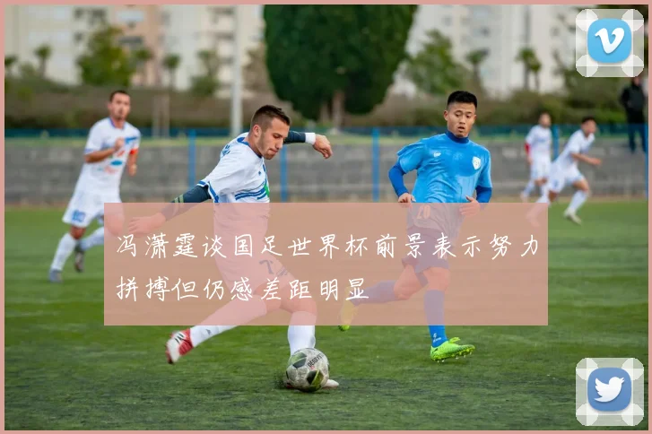 冯潇霆谈国足世界杯前景表示努力拼搏但仍感差距明显