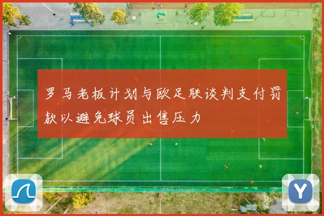 罗马老板计划与欧足联谈判支付罚款以避免球员出售压力