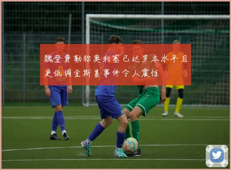 魏登费勒称奥利塞已达罗本水平且更低调金斯基事件令人震惊