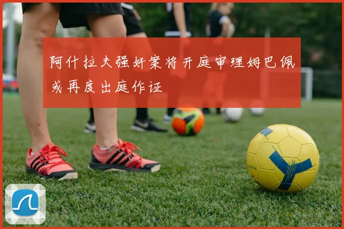 阿什拉夫强奸案将开庭审理姆巴佩或再度出庭作证