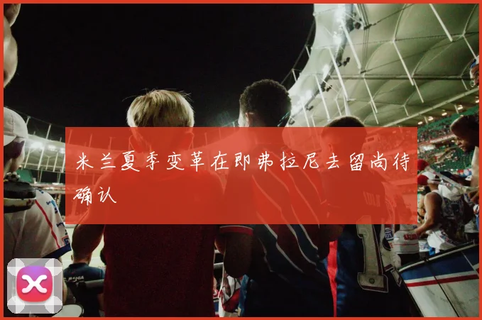 米兰夏季变革在即弗拉尼去留尚待确认