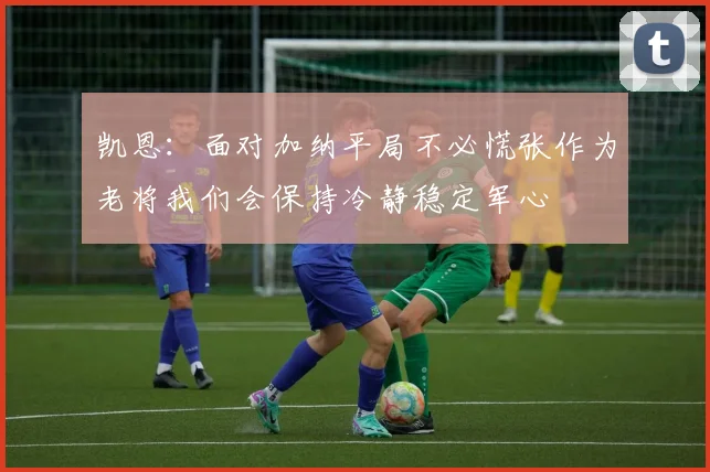 凯恩：面对加纳平局不必慌张作为老将我们会保持冷静稳定军心