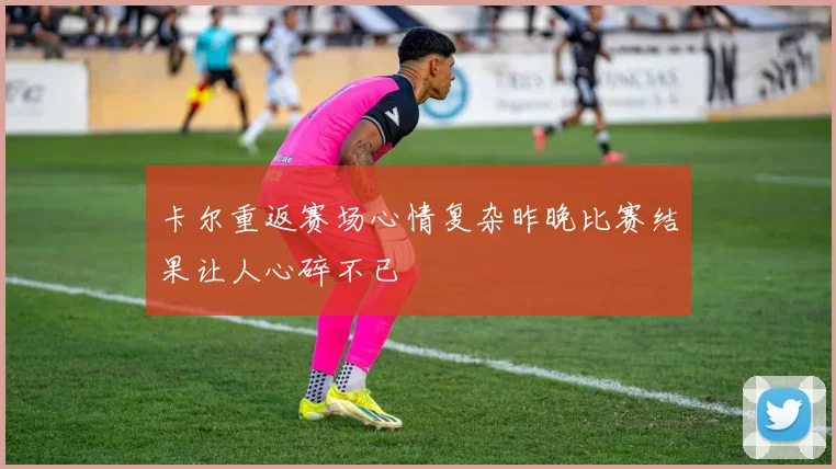 卡尔重返赛场心情复杂昨晚比赛结果让人心碎不已