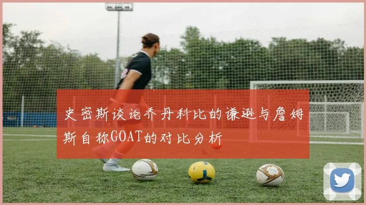 史密斯谈论乔丹科比的谦逊与詹姆斯自称GOAT的对比分析