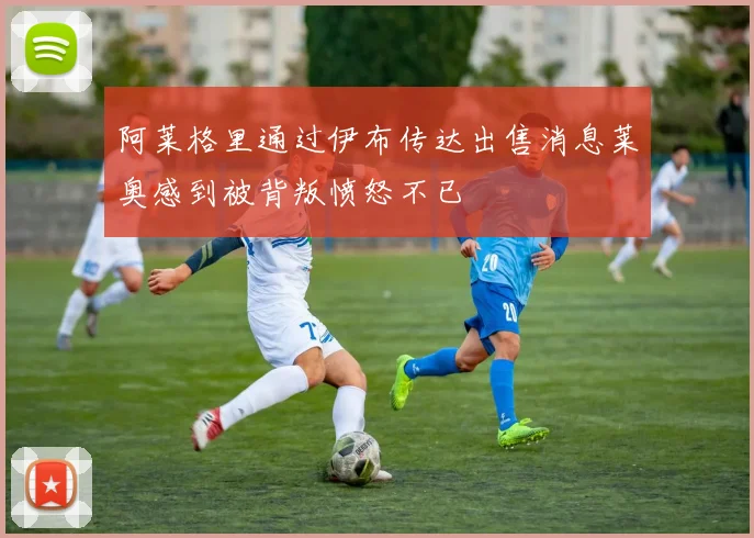 阿莱格里通过伊布传达出售消息莱奥感到被背叛愤怒不已