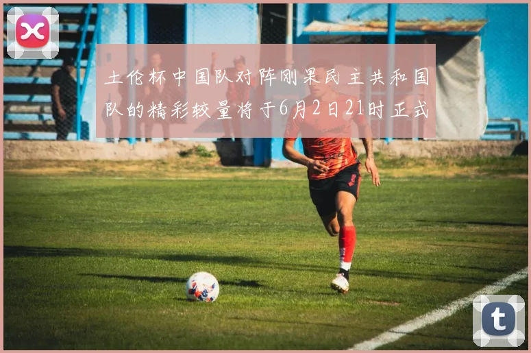 土伦杯中国队对阵刚果民主共和国队的精彩较量将于6月2日21时正式开启