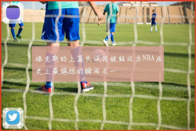 福克斯的上篮失误将被铭记为NBA历史上最尴尬的瞬间之一