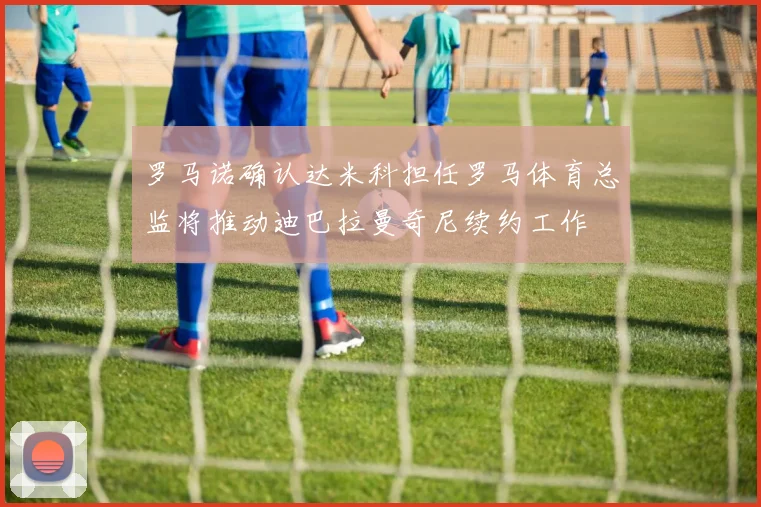 罗马诺确认达米科担任罗马体育总监将推动迪巴拉曼奇尼续约工作