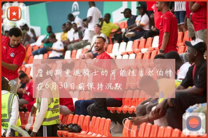 詹姆斯重返骑士的可能性吉尔伯特在6月30日前保持沉默