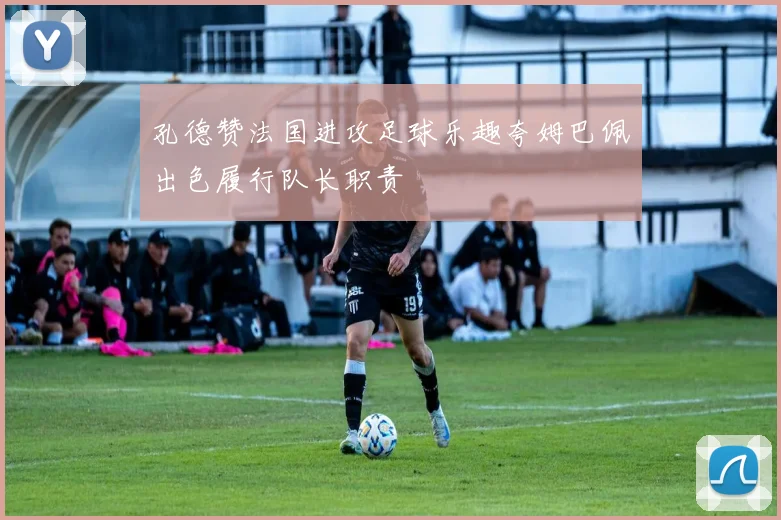 孔德赞法国进攻足球乐趣夸姆巴佩出色履行队长职责