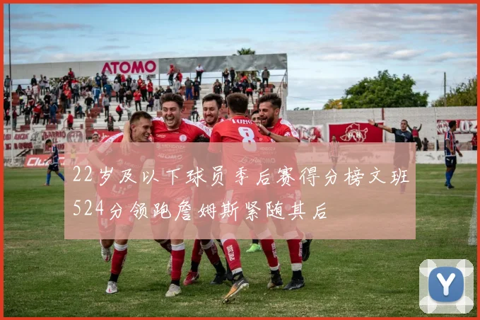 22岁及以下球员季后赛得分榜文班524分领跑詹姆斯紧随其后