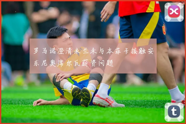 罗马诺澄清米兰未与本菲卡接触安东尼奥席尔瓦薪资问题
