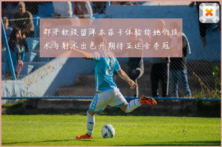 邵子钦谈留洋本菲卡体验称她们技术与射术出色并期待亚运会夺冠